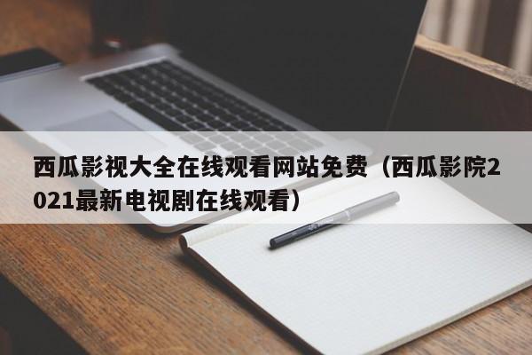 西瓜影视大全在线观看网站免费（西瓜影院2021最新电视剧在线观看）